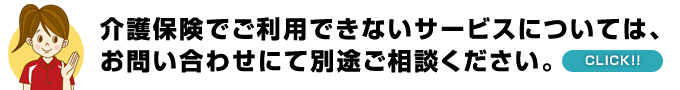 介護保険でご利用できないサービスについては、 下記お問い合わせにて別途ご相談ください。